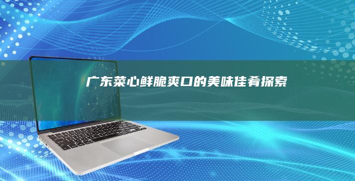 广东菜心：鲜脆爽口的美味佳肴探索